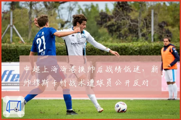 中超上海海港换帅后战绩低迷，新帅穆斯卡特战术遭球员公开反对