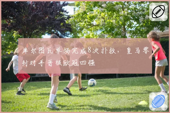 库尔图瓦单场完成8次扑救,皇马零封对手晋级欧冠四强
