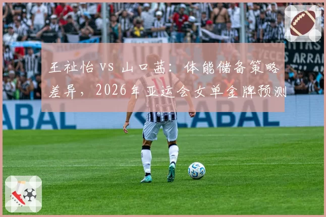 王祉怡 vs 山口茜：体能储备策略差异，2026年亚运会女单金牌预测