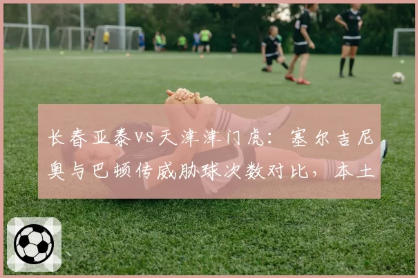 长春亚泰vs天津津门虎：塞尔吉尼奥与巴顿传威胁球次数对比，本土外援谁更关键？